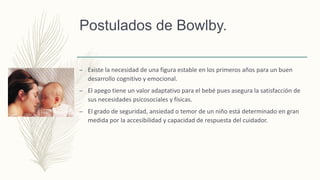 Postulados de Bowlby.
– Existe la necesidad de una figura estable en los primeros años para un buen
desarrollo cognitivo y emocional.
– El apego tiene un valor adaptativo para el bebé pues asegura la satisfacción de
sus necesidades psicosociales y físicas.
– El grado de seguridad, ansiedad o temor de un niño está determinado en gran
medida por la accesibilidad y capacidad de respuesta del cuidador.
 