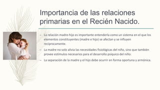 Importancia de las relaciones
primarias en el Recién Nacido.
– La relación madre-hijo es importante entenderla como un sistema en el que los
elementos constituyentes (madre e hijo) se afectan y se influyen
recíprocamente.
– La madre no solo alivia las necesidades fisiológicas del niño, sino que también
provee estímulos necesarios para el desarrollo psíquico del niño.
– La separación de la madre y el hijo debe ocurrir en forma oportuna y armónica.
 