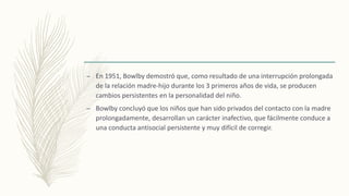 – En 1951, Bowlby demostró que, como resultado de una interrupción prolongada
de la relación madre-hijo durante los 3 primeros años de vida, se producen
cambios persistentes en la personalidad del niño.
– Bowlby concluyó que los niños que han sido privados del contacto con la madre
prolongadamente, desarrollan un carácter inafectivo, que fácilmente conduce a
una conducta antisocial persistente y muy difícil de corregir.
 