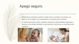 Apego seguro.
– El bebé llora o protesta cuando la madre sale y la saludan con euforia a su
regreso. Por lo regular son cooperadores y muestran poca irritación.
– La madre demuestra cariño, cuidados, protección, disponibilidad, seguridad y
atención a las señales del bebé, lo que permite a éste tener un sentimiento de
confianza.
 