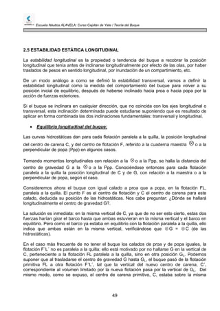 Escuela Náutica ALAVELA: Curso Capitán de Yate / Teoría del Buque
49
2.5 ESTABILIDAD ESTÁTICA LONGITUDINAL
La estabilidad longitudinal es la propiedad o tendencia del buque a recobrar la posición
longitudinal que tenía antes de inclinarse longitudinalmente por efecto de las olas, por haber
traslados de pesos en sentido longitudinal, por inundación de un compartimiento, etc.
De un modo análogo a como se definió la estabilidad transversal, vamos a definir la
estabilidad longitudinal como la medida del comportamiento del buque para volver a su
posición inicial de equilibrio, después de haberse inclinado hacia proa o hacia popa por la
acción de fuerzas exteriores.
Si el buque se inclinara en cualquier dirección, que no coincida con los ejes longitudinal o
transversal, esta inclinación determinada puede estudiarse suponiendo que es resultado de
aplicar en forma combinada las dos inclinaciones fundamentales: transversal y longitudinal.
• Equilibrio longitudinal del buque:
Las curvas hidrostáticas dan para cada flotación paralela a la quilla, la posición longitudinal
del centro de carena C, y del centro de flotación F, referido a la cuaderna maestra ⊗ o a la
perpendicular de popa (Ppp) en algunos casos.
Tomando momentos longitudinales con relación a la ⊗ o a la Ppp, se halla la distancia del
centro de gravedad G a la o a la Ppp. Conociéndose entonces para cada flotación
paralela a la quilla la posición longitudinal de C y de G, con relación a la maestra o a la
perpendicular de popa, según el caso.
⊗
Consideremos ahora el buque con igual calado a proa que a popa, en la flotación FL,
paralela a la quilla. El punto F es el centro de flotación y C el centro de carena para este
calado, deducida su posición de las hidrostáticas. Nos cabe preguntar: ¿Dónde se hallará
longitudinalmente el centro de gravedad G?.
La solución es inmediata: en la misma vertical de C, ya que de no ser esto cierto, estas dos
fuerzas harían girar el barco hasta que ambas estuvieran en la misma vertical y el barco en
equilibrio. Pero como el barco ya estaba en equilibrio con la flotación paralela a la quilla, ello
indica que ambas están en la misma vertical, verificándose que G = C (de las
hidrostáticas).
⊗ ⊗
En el caso más frecuente de no tener el buque los calados de proa y de popa iguales, la
flotación F´L´ no es paralela a la quilla; ello está motivado por no hallarse G en la vertical de
C, perteneciente a la flotación FL paralela a la quilla, sino en otra posición GL. Podemos
suponer que al trasladarse el centro de gravedad G hasta GL, el buque pasó de la flotación
primitiva FL a otra flotación F´L´, tal que la vertical del nuevo centro de carena, C´,
correspondiente al volumen limitado por la nueva flotación pasa por la vertical de GL. Del
mismo modo, como se expuso, el centro de carena primitivo, C, estaba sobre la misma
 