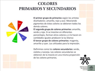 El primer grupo de primarios según los artistas
diseñadores: amarillo, rojo y azul. Mezclando
pigmentos de éstos colores se obtienen todos los
demás colores.
El segundo grupo de colores primarios: amarillo,
verde y rojo. Si se mezclan en diferentes
porcentajes, forman otros colores y si lo hacen en
cantidades iguales producen la luz blanca
El tercer grupo de colores primarios: magenta,
amarillo y cyan. Los utilizados para la impresión.
Definimos como los colores secundarios: verde,
violeta y naranja. Los colores secundarios se
obtienen de la mezcla en una misma proporción
de los colores primarios.
 