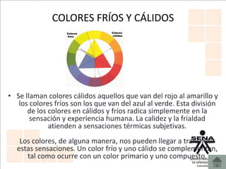 COLORES FRÍOS Y CÁLIDOS
• Se llaman colores cálidos aquellos que van del rojo al amarillo y
los colores fríos son los que van del azul al verde. Esta división
de los colores en cálidos y fríos radica simplemente en la
sensación y experiencia humana. La calidez y la frialdad
atienden a sensaciones térmicas subjetivas.
Los colores, de alguna manera, nos pueden llegar a transmitir
estas sensaciones. Un color frío y uno cálido se complementan,
tal como ocurre con un color primario y uno compuesto.
 