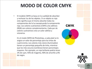 MODO DE COLOR CMYK
• El modelo CMYK se basa en la cualidad de absorber
y rechazar luz de los objetos. Si un objeto es rojo
esto significa que el mismo absorbe todas las
componentes de la luz exceptuando la componente
roja. Los colores sustractivos (CMY) y los aditivos
(RGB) son colores complementarios. Cada par de
colores sustractivos crea un color aditivo y
viceversa.
En el modo CMYK de Photoshop, a cada píxel se le
asigna un valor de porcentaje para las tintas de
cuatricromía. Los colores más claros (iluminados)
tienen un porcentaje pequeño de tinta, mientras
que los más oscuros (sombras) tienen porcentajes
mayores. Por ejemplo, un rojo brillante podría tener
2% de cyan, 93% de magenta, 90% de amarillo y 0%
de negro.
 