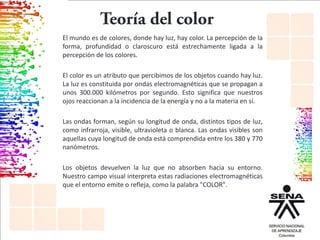 El mundo es de colores, donde hay luz, hay color. La percepción de la
forma, profundidad o claroscuro está estrechamente ligada a la
percepción de los colores.
El color es un atributo que percibimos de los objetos cuando hay luz.
La luz es constituida por ondas electromagnéticas que se propagan a
unos 300.000 kilómetros por segundo. Esto significa que nuestros
ojos reaccionan a la incidencia de la energía y no a la materia en sí.
Las ondas forman, según su longitud de onda, distintos tipos de luz,
como infrarroja, visible, ultravioleta o blanca. Las ondas visibles son
aquellas cuya longitud de onda está comprendida entre los 380 y 770
nanómetros.
Los objetos devuelven la luz que no absorben hacia su entorno.
Nuestro campo visual interpreta estas radiaciones electromagnéticas
que el entorno emite o refleja, como la palabra "COLOR".
 