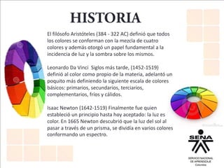 El filósofo Aristóteles (384 - 322 AC) definió que todos
los colores se conforman con la mezcla de cuatro
colores y además otorgó un papel fundamental a la
incidencia de luz y la sombra sobre los mismos.
Leonardo Da Vinci Siglos más tarde, (1452-1519)
definió al color como propio de la materia, adelantó un
poquito más definiendo la siguiente escala de colores
básicos: primarios, secundarios, terciarios,
complementarios, fríos y cálidos.
Isaac Newton (1642-1519) Finalmente fue quien
estableció un principio hasta hoy aceptado: la luz es
color. En 1665 Newton descubrió que la luz del sol al
pasar a través de un prisma, se dividía en varios colores
conformando un espectro.
 