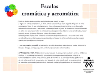 Como ya dijimos anteriormente, se considera que el blanco, el negro
y el gris son colores acromáticos, es decir, colores sin color. Pues bien, depende del punto de vista:
psicológico o físico. Ya que psicológicamente si son colores puesto que originan en el observador
determinadas sensaciones y reacciones. Sin embargo desde el punto de vista físico, la luz blanca no es
un color, sino la suma de todos los colores en cuanto a pigmento, el blanco sería considerado un color
primario, ya que no puede obtenerse a partir de ninguna mezcla.
Por otra parte el negro, por el contrario, es la ausencia absoluta de la luz. Y en cuanto color sería
considerado un secundario, ya que es posible obtenerlo a partir de la mezcla de otros. Las escalas
pueden ser cromáticas o acromáticas:
1. En las escalas cromáticas: los valores del tono se obtienen mezclando los colores puros con el
blanco o el negro, por lo que pueden perder fuerza cromática o luminosidad.
2. Una escala acromática: será siempre una escala de grises, una modulación continua del blanco
al negro. La escala de grises se utiliza para establecer comparativamente tanto el valor de la
luminosidad de los colores puros como el grado de claridad de las correspondientes gradaciones
de este color puro. Por la comparación con la escala de grises (escala test), se pone de relieve
las diferentes posiciones que alcanzan los diferentes colores puros en materia de luminosidad
 