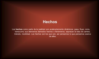 Hechos
Los hechos como parte de la realidad son aceleradamente dinámicos: pasa, fluye, corre,
   transcurre; sus elementos llamados hechos o fenómenos, expresan la idea de cambio,
  tránsito, movilidad. Los hechos son los que son, así pensemos lo que pensemos acerca
                                          de ellos.
 