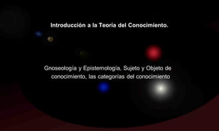 Introducción a la Teoría del Conocimiento.




Gnoseología y Epistemología, Sujeto y Objeto de
  conocimiento, las categorías del conocimiento.
 