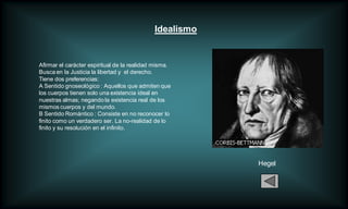 Idealismo


Afirmar el carácter espiritual de la realidad misma.
Busca en la Justicia la libertad y el derecho.
Tiene dos preferencias:
A Sentido gnoseológico : Aquellos que admiten que
los cuerpos tienen solo una existencia ideal en
nuestras almas; negando la existencia real de los
mismos cuerpos y del mundo.
B Sentido Romántico : Consiste en no reconocer lo
finito como un verdadero ser. La no-realidad de lo
finito y su resolución en el infinito.




                                                         Hegel
 