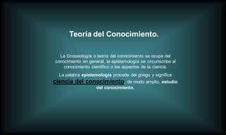 Teoría del Conocimiento.

  La Gnoseología o teoría del conocimiento se ocupa del
conocimiento en general, la epistemología se circunscribe al
    conocimiento científico o los aspectos de la ciencia.
  La palabra epistemología procede del griego y significa
ciencia del conocimiento, de modo amplio, estudio
                    del conocimiento.
 