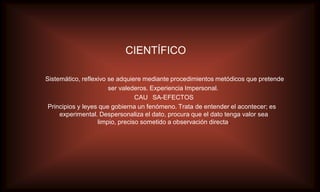 CIENTÍFICO

Sistemático, reflexivo se adquiere mediante procedimientos metódicos que pretende
                       ser valederos. Experiencia Impersonal.
                                 CAU SA-EFECTOS
 Principios y leyes que gobierna un fenómeno. Trata de entender el acontecer; es
     experimental. Despersonaliza el dato, procura que el dato tenga valor sea
                   limpio, preciso sometido a observación directa.
 