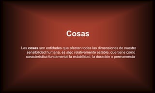 Cosas
Las cosas son entidades que afectan todas las dimensiones de nuestra
   sensibilidad humana, es algo relativamente estable, que tiene como
  característica fundamental la estabilidad, la duración o permanencia.
 