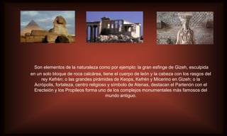 Son elementos de la naturaleza como por ejemplo: la gran esfinge de Gizeh, esculpida
en un solo bloque de roca calcárea, tiene el cuerpo de león y la cabeza con los rasgos del
     rey Kefrén; o las grandes pirámides de Keops, Kefrén y Micerino en Gizeh; o la
  Acrópolis, fortaleza, centro religioso y símbolo de Atenas, destacan el Partenón con el
  Erecteión y los Propileos forma uno de los complejos monumentales más famosos del
                                        mundo antiguo.
 