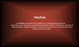 Hechos
       Los hechos como parte de la realidad son aceleradamente dinámicos:
pasa, fluye, corre, transcurre; sus elementos llamados hechos o fenómenos, expresan la
 idea de cambio, tránsito, movilidad. Los hechos son los que son, así pensemos lo que
                                 pensemos acerca de ellos.
 