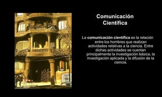 Comunicación
          Científica

La comunicación científica es la relación
        entre los hombres que realizan
    actividades relativas a la ciencia. Entre
         dichas actividades se cuentan
  principalmente la investigación básica, la
   investigación aplicada y la difusión de la
                     ciencia.
 