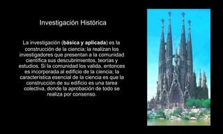Investigación Histórica

  La investigación (básica y aplicada) es la
   construcción de la ciencia; la realizan los
investigadores que presentan a la comunidad
   científica sus descubrimientos, teorías y
estudios. Si la comunidad los valida, entonces
   es incorporada al edificio de la ciencia; la
característica esencial de la ciencia es que la
    construcción de su edificio es una tarea
  colectiva, donde la aprobación de todo se
             realiza por consenso.
 