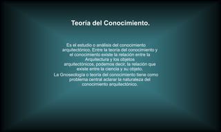 Teoría del Conocimiento.


      Es el estudio o análisis del conocimiento
    arquitectónico. Entre la teoría del conocimiento y
        el conocimiento existe la relación entre la
                Arquitectura y los objetos
     arquitectónicos, podemos decir, la relación que
            existe entre la ciencia y su objeto.
La Gnoseología o teoría del conocimiento tiene como
        problema central aclarar la naturaleza del
               conocimiento arquitectónico.
 