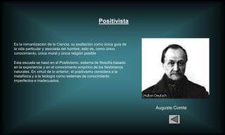 Positivista


Es la romantizaciòn de la Ciencia, su exaltación como única guía de
la vida particular y asociada del hombre, esto es, como único
conocimiento, única moral y única religión posible

Esta escuela se basó en el Positivismo, sistema de filosofía basado
en la experiencia y en el conocimiento empírico de los fenómenos
naturales. En virtud de lo anterior, el positivismo considera a la
metafísica y a la teología como sistemas de conocimiento
imperfectos e inadecuados.




                                                                      Auguste Comte
 