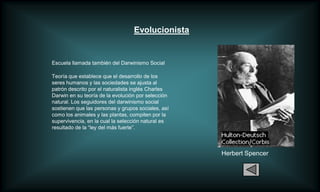 Evolucionista


Escuela llamada también del Darwinismo Social

Teoría que establece que el desarrollo de los
seres humanos y las sociedades se ajusta al
patrón descrito por el naturalista inglés Charles
Darwin en su teoría de la evolución por selección
natural. Los seguidores del darwinismo social
sostienen que las personas y grupos sociales, así
como los animales y las plantas, compiten por la
supervivencia, en la cual la selección natural es
resultado de la “ley del más fuerte”.



                                                    Herbert Spencer
 