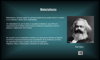 Materialismo


Materialismo, doctrina según la cual toda existencia se puede reducir a materia
o a un atributo o efecto de la materialidad.

 El materialismo es, por lo tanto, lo opuesto al idealismo, que afirma la
supremacía de la mente y para el que la materia se caracteriza como un
aspecto u objetivación de la mente.




De acuerdo con el materialismo histórico, en cada época histórica el sistema
económico imperante determina las necesidades de la existencia, la forma
de organización social y política, así como los aspectos
religiosos, éticos, intelectuales y artísticos de cada época.

                                                                                  Karl Marx
 