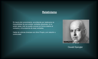 Relativismo


En teoría del conocimiento, se entiende por relativismo la
imposibilidad de que existan verdades absolutas; al no
existir éstas, sólo se puede conocer en forma relativa al
contexto y circunstancia de esas verdades.

Habla de culturas diversas con ritmo Propio y sin relación o
continuidad




                                                               Oswald Spengler
 