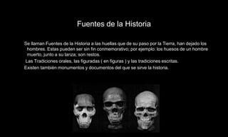Fuentes de la Historia

Se llaman Fuentes de la Historia a las huellas que de su paso por la Tierra, han dejado los
 hombres. Estas pueden ser sin fin conmemorativo; por ejemplo: los huesos de un hombre
 muerto, junto a su lanza; son restos.
Las Tradiciones orales, las figuradas ( en figuras ) y las tradiciones escritas.
Existen tambièn monumentos y documentos del que se sirve la historia.
 