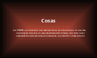 Cosas Las  cosas  son entidades que afectan todas las dimensiones de nuestra sensibilidad humana, es algo relativamente estable, que tiene como característica fundamental la estabilidad, la duración o permanencia . 