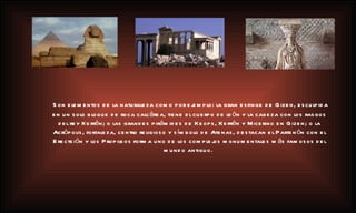 Son elementos de la naturaleza como por ejemplo: la gran esfinge de Gizeh, esculpida en un solo bloque de roca calcárea, tiene el cuerpo de león y la cabeza con los rasgos del rey Kefrén; o las grandes pirámides de Keops, Kefrén y Micerino en Gizeh; o la Acrópolis, fortaleza, centro religioso y símbolo de Atenas, destacan el Partenón con el Erecteión y los Propileos forma uno de los complejos monumentales más famosos del mundo antiguo.   