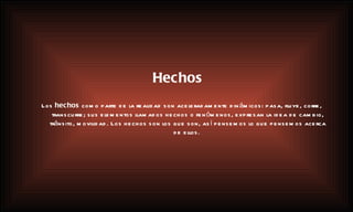 Hechos Los  hechos  como parte de la realidad son aceleradamente dinámicos: pasa, fluye, corre, transcurre; sus elementos llamados hechos o fenómenos, expresan la idea de cambio, tránsito, movilidad. Los hechos son los que son, así pensemos lo que pensemos acerca de ellos.   