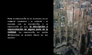 Pero la proposición no es el hecho, no es correcto confundir - ni unificar - lo descrito con la descripción; y la proposición es eso,  la descripción o representación de alguna parte de la realidad . La proposición es según Wittgenstein la imagen lógica de los hechos. 