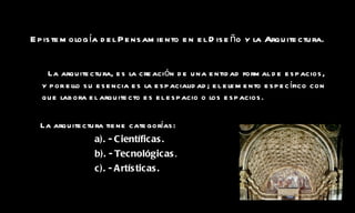 Epistemología del Pensamiento en el Diseño y la Arquitectura.   La arquitectura, es la creación de una entidad formal de espacios, y por ello su esencia es la espacialidad; el elemento específico con que labora el arquitecto es el espacio o los espacios. La arquitectura tiene categorías: a). - Científicas. b). - Tecnológicas . c). - Artísticas. 