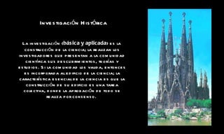 Investigación Histórica La investigación ( básica y aplicada ) es la construcción de la ciencia; la realizan los investigadores que presentan a la comunidad científica sus descubrimientos, teorías y estudios. Si la comunidad los valida, entonces es incorporada al edificio de la ciencia; la característica esencial de la ciencia es que la construcción de su edificio es una tarea colectiva, donde la aprobación de todo se realiza por consenso.   