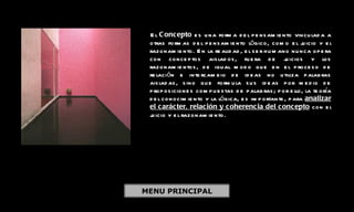 CONCEPTO COMO FORMA DE PENSAMIENTO   El  Concepto  es una forma del pensamiento vinculada a otras formas del pensamiento lógico, como el juicio y el razonamiento. En la realidad, el ser humano nunca opera con conceptos aislados, fuera de juicios y los razonamientos, de igual modo que en el proceso de relación e intercambio de ideas no utiliza palabras aisladas, sino que formula sus ideas por medio de proposiciones compuestas de palabras; por ello, la teoría del conocimiento y la lógica, es importante, para  analizar el carácter, relación y coherencia del concepto  con el juicio y el razonamiento. MENU PRINCIPAL 