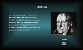 Hegel Idealismo Afirmar el carácter espiritual de la realidad misma. Busca en la Justicia la libertad y  el derecho. Tiene dos preferencias:  A Sentido gnoseológico : Aquellos que admiten que los cuerpos tienen solo una existencia ideal en nuestras almas; negando la existencia real de los mismos cuerpos y del mundo. B Sentido Romántico : Consiste en no reconocer lo finito como un verdadero ser. La no-realidad de lo finito y su resolución en el infinito. 