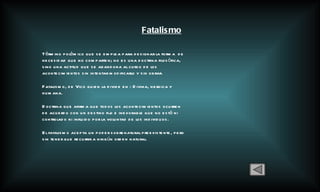 Fatalismo Tèrmino polèmico que se emplea para designar la forma  de necesidad que no comparten; no es una doctrina filosòfica, sino una actitud que se abandona al curso de los acontecimientos sin intentar modificarlo y sin obrar. Fatalismo,  de Vico quien la divide en : Divina, heroica y humana. D octrina que afirma que todos los acontecimientos ocurren de acuerdo con un destino fijo e inexorable que no está ni controlado ni influido por la voluntad de los individuos.  El fatalismo acepta un poder sobrenatural preexistente, pero sin tener que recurrir a ningún orden natural. 