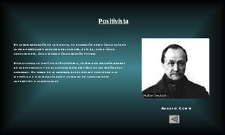 Positivista Auguste Comte Es la romantizaciòn de la Ciencia, su exaltación como única guía de la vida particular y asociada del hombre, esto es, como único conocimiento, única moral y única religión posible Esta escuela se basó en el  Positivismo, sistema de filosofía basado en la experiencia y en el conocimiento empírico de los fenómenos naturales. En virtud de lo anterior, el positivismo considera a la metafísica y a la teología como sistemas de conocimiento imperfectos e inadecuados. 