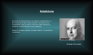 Relativismo Oswald Spengler En teoría del conocimiento, se entiende por relativismo la imposibilidad de que existan verdades absolutas; al no existir éstas, sólo se puede conocer en forma relativa al contexto y circunstancia de esas verdades. Habla de culturas diversas con ritmo Propio y sin relación o continuidad 
