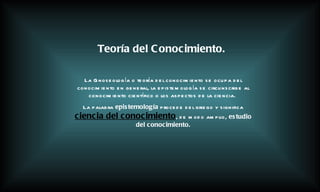 La Gnoseología o teoría del conocimiento se ocupa del conocimiento en general, la epistemología se circunscribe al conocimiento científico o los aspectos de la ciencia.   La palabra  epistemología  procede del griego y significa   ciencia del conocimiento , de modo amplio,  estudio del conocimiento. Teoría del Conocimiento. 