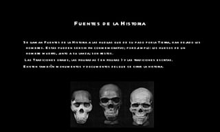 Fuentes de la Historia Se llaman Fuentes de la Historia a las huellas que de su paso por la Tierra, han dejado los hombres. Estas pueden ser sin fin conmemorativo; por ejemplo: los huesos de un hombre muerto, junto a su lanza; son restos. Las Tradiciones orales, las figuradas ( en figuras ) y las tradiciones escritas. Existen tambièn monumentos y documentos del que se sirve la historia. 