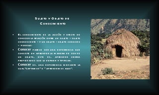 El conocimiento es la acción y efecto de conocer la relación entre un sujeto - sujeto cognoscente - y un objeto - objeto conocido -  por ello:  Conocer  parece ser una experiencia que consiste en aprender la manera de ser de un objeto, esto es, aprender ciertas propiedades que lo definen y tipifican. Conocer  es. una experiencia mediante la cual “captamos” o “ aprendemos algo”.   Sujeto y Objeto de Conocimiento 