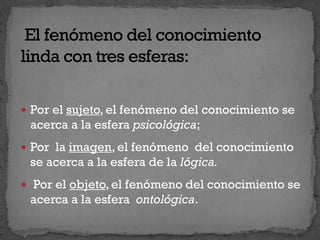  Por el sujeto, el fenómeno del conocimiento se
acerca a la esfera psicológica;
 Por la imagen, el fenómeno del conocimiento
se acerca a la esfera de la lógica.
 Por el objeto, el fenómeno del conocimiento se
acerca a la esfera ontológica.
 