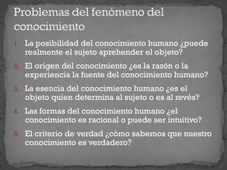 1. La posibilidad del conocimiento humano ¿puede
realmente el sujeto aprehender el objeto?
2. El origen del conocimiento ¿es la razón o la
experiencia la fuente del conocimiento humano?
3. La esencia del conocimiento humano ¿es el
objeto quien determina al sujeto o es al revés?
4. Las formas del conocimiento humano ¿el
conocimiento es racional o puede ser intuitivo?
5. El criterio de verdad ¿cómo sabemos que nuestro
conocimiento es verdadero?
 