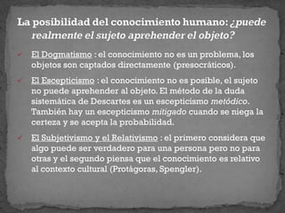 El Dogmatismo : el conocimiento no es un problema, los
objetos son captados directamente (presocráticos).
 El Escepticismo : el conocimiento no es posible, el sujeto
no puede aprehender al objeto. El método de la duda
sistemática de Descartes es un escepticismo metódico.
También hay un escepticismo mitigado cuando se niega la
certeza y se acepta la probabilidad.
 El Subjetivismo y el Relativismo : el primero considera que
algo puede ser verdadero para una persona pero no para
otras y el segundo piensa que el conocimiento es relativo
al contexto cultural (Protágoras, Spengler).
 