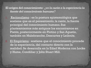 1. Racionalismo : es la postura epistemológica que
sostiene que es el pensamiento, la razón, la fuente
principal del conocimiento humano. Sus
planteamientos más antiguos los encontramos en
Platón, posteriormente en Plotino y San Agustín,
también en Malebranche, Descartes y Leibnitz.
2. El Empirismo : sostiene que el conocimiento procede
de la experiencia, del contacto directo con la
realidad. Se desarrolla en la Edad Moderna con Locke
y Hume, Condillac y John Stuart Mill.
 