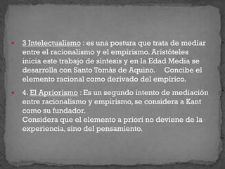  3 Intelectualismo : es una postura que trata de mediar
entre el racionalismo y el empirismo. Aristóteles
inicia este trabajo de síntesis y en la Edad Media se
desarrolla con Santo Tomás de Aquino. Concibe el
elemento racional como derivado del empírico.
 4. El Apriorismo : Es un segundo intento de mediación
entre racionalismo y empirismo, se considera a Kant
como su fundador.
Considera que el elemento a priori no deviene de la
experiencia, sino del pensamiento.
 
