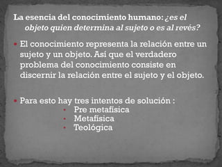  El conocimiento representa la relación entre un
sujeto y un objeto. Así que el verdadero
problema del conocimiento consiste en
discernir la relación entre el sujeto y el objeto.
 Para esto hay tres intentos de solución :
• Pre metafísica
• Metafísica
• Teológica
 