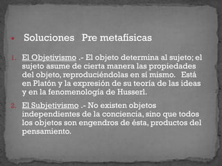  Soluciones Pre metafísicas
1. El Objetivismo .- El objeto determina al sujeto; el
sujeto asume de cierta manera las propiedades
del objeto, reproduciéndolas en sí mismo. Está
en Platón y la expresión de su teoría de las ideas
y en la fenomenología de Husserl.
2. El Subjetivismo .- No existen objetos
independientes de la conciencia, sino que todos
los objetos son engendros de ésta, productos del
pensamiento.
 