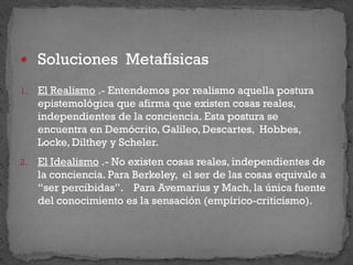  Soluciones Metafísicas
1. El Realismo .- Entendemos por realismo aquella postura
epistemológica que afirma que existen cosas reales,
independientes de la conciencia. Esta postura se
encuentra en Demócrito, Galileo, Descartes, Hobbes,
Locke, Dilthey y Scheler.
2. El Idealismo .- No existen cosas reales, independientes de
la conciencia. Para Berkeley, el ser de las cosas equivale a
“ser percibidas”. Para Avemarius y Mach, la única fuente
del conocimiento es la sensación (empírico-criticismo).
 