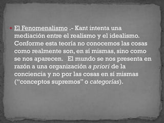  El Fenomenalismo .- Kant intenta una
mediación entre el realismo y el idealismo.
Conforme esta teoría no conocemos las cosas
como realmente son, en sí mismas, sino como
se nos aparecen. El mundo se nos presenta en
razón a una organización a priori de la
conciencia y no por las cosas en sí mismas
(“conceptos supremos” o categorías).
 